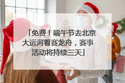 免费！端午节去北京大运河看赛龙舟，赛事活动将持续三天